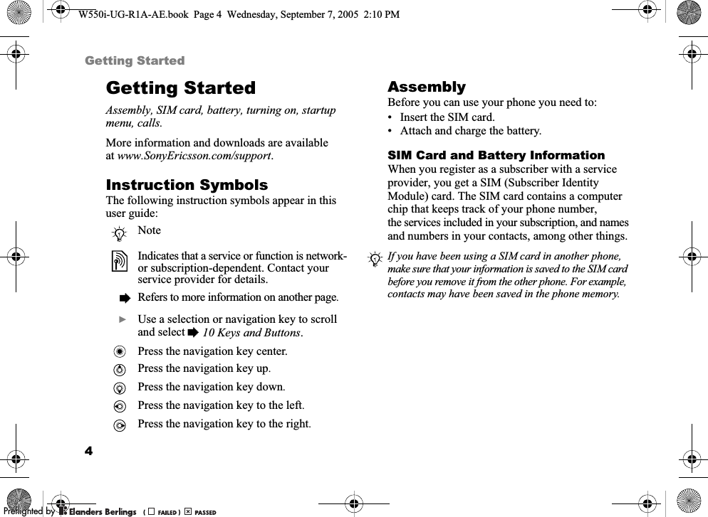 4Getting StartedGetting StartedAssembly, SIM card, battery, turning on, startup menu, calls.More information and downloads are available at www.SonyEricsson.com/support.Instruction SymbolsThe following instruction symbols appear in this user guide:AssemblyBefore you can use your phone you need to:• Insert the SIM card.• Attach and charge the battery.SIM Card and Battery InformationWhen you register as a subscriber with a service provider, you get a SIM (Subscriber Identity Module) card. The SIM card contains a computer chip that keeps track of your phone number, the services included in your subscription, and names and numbers in your contacts, among other things.NoteIndicates that a service or function is network- or subscription-dependent. Contact your service provider for details.%Refers to more information on another page.}Use a selection or navigation key to scroll and select %10 Keys and Buttons.Press the navigation key center.Press the navigation key up.Press the navigation key down.Press the navigation key to the left.Press the navigation key to the right.If you have been using a SIM card in another phone, make sure that your information is saved to the SIM card before you remove it from the other phone. For example, contacts may have been saved in the phone memory.W550i-UG-R1A-AE.book  Page 4  Wednesday, September 7, 2005  2:10 PM0REFLIGHTEDBY0REFLIGHTEDBY 