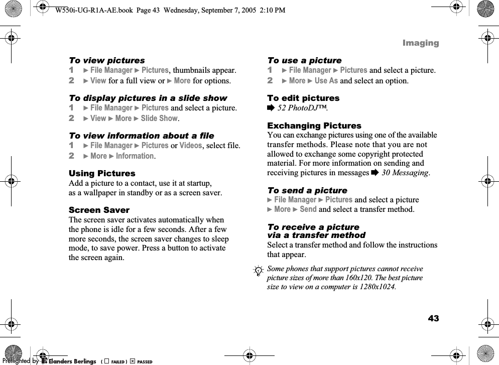 43ImagingTo view pictures1}File Manager }Pictures, thumbnails appear.2}View for a full view or }More for options.To display pictures in a slide show1}File Manager }Pictures and select a picture.2}View }More }Slide Show.To view information about a file1}File Manager }Pictures or Videos, select file.2}More }Information.Using PicturesAdd a picture to a contact, use it at startup, as a wallpaper in standby or as a screen saver.Screen SaverThe screen saver activates automatically when the phone is idle for a few seconds. After a few more seconds, the screen saver changes to sleep mode, to save power. Press a button to activate the screen again.To use a picture1}File Manager }Pictures and select a picture.2}More }Use As and select an option.To edit pictures%52 PhotoDJ™.Exchanging PicturesYou can exchange pictures using one of the available transfer methods. Please note that you are not allowed to exchange some copyright protected material. For more information on sending and receiving pictures in messages %30 Messaging.To send a picture}File Manager }Pictures and select a picture}More }Send and select a transfer method.To receive a picture via a transfer methodSelect a transfer method and follow the instructions that appear.Some phones that support pictures cannot receive picture sizes of more than 160x120. The best picture size to view on a computer is 1280x1024.W550i-UG-R1A-AE.book  Page 43  Wednesday, September 7, 2005  2:10 PM0REFLIGHTEDBY0REFLIGHTEDBY 
