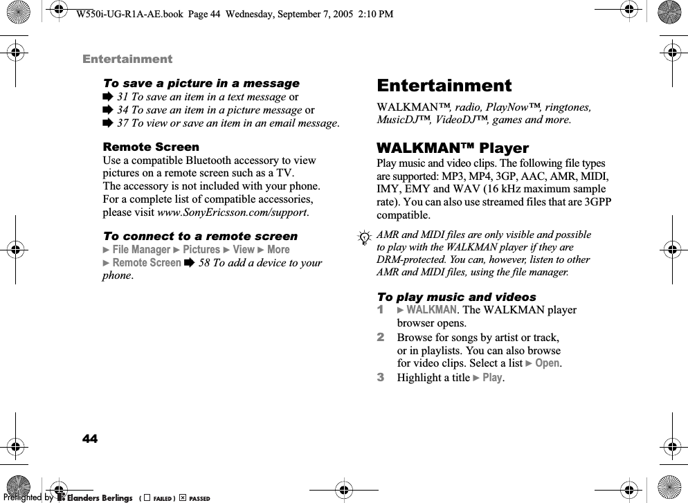 44EntertainmentTo save a picture in a message%31 To save an item in a text message or%34 To save an item in a picture message or %37 To view or save an item in an email message.Remote ScreenUse a compatible Bluetooth accessory to view pictures on a remote screen such as a TV. The accessory is not included with your phone. For a complete list of compatible accessories, please visit www.SonyEricsson.com/support.To connect to a remote screen}File Manager }Pictures }View }More }Remote Screen %58 To add a device to your phone.EntertainmentWALKMAN™, radio, PlayNow™, ringtones, MusicDJ™, VideoDJ™, games and more.WALKMAN™ PlayerPlay music and video clips. The following file types are supported: MP3, MP4, 3GP, AAC, AMR, MIDI, IMY, EMY and WAV (16 kHz maximum sample rate). You can also use streamed files that are 3GPP compatible.To play music and videos1}WALKMAN. The WALKMAN player browser opens.2Browse for songs by artist or track, or in playlists. You can also browse for video clips. Select a list }Open.3Highlight a title }Play.AMR and MIDI files are only visible and possible to play with the WALKMAN player if they are DRM-protected. You can, however, listen to other AMR and MIDI files, using the file manager.W550i-UG-R1A-AE.book  Page 44  Wednesday, September 7, 2005  2:10 PM0REFLIGHTEDBY0REFLIGHTEDBY 