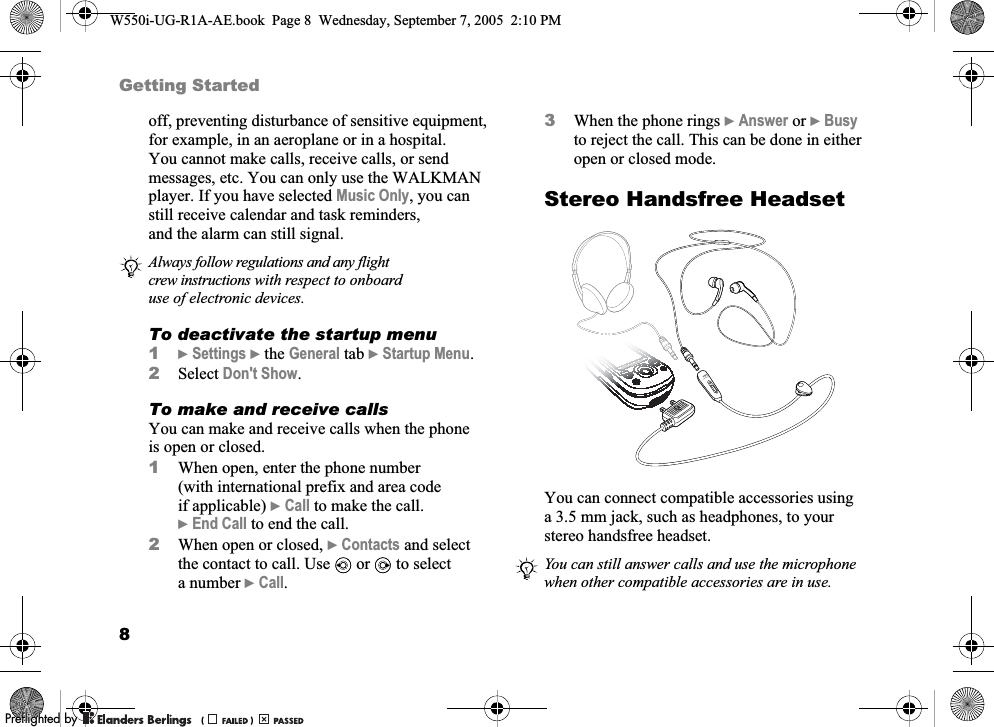 8Getting Startedoff, preventing disturbance of sensitive equipment, for example, in an aeroplane or in a hospital. You cannot make calls, receive calls, or send messages, etc. You can only use the WALKMAN player. If you have selected Music Only, you can still receive calendar and task reminders, and the alarm can still signal.To deactivate the startup menu1}Settings }the General tab }Startup Menu.2Select Don&apos;t Show.To make and receive callsYou can make and receive calls when the phone is open or closed.1When open, enter the phone number (with international prefix and area code if applicable) }Call to make the call. }End Call to end the call.2When open or closed, }Contacts and select the contact to call. Use   or   to select a number }Call.3When the phone rings }Answer or }Busy to reject the call. This can be done in either open or closed mode.Stereo Handsfree HeadsetYou can connect compatible accessories using a 3.5 mm jack, such as headphones, to your stereo handsfree headset.Always follow regulations and any flight crew instructions with respect to onboard use of electronic devices.You can still answer calls and use the microphone when other compatible accessories are in use.W550i-UG-R1A-AE.book  Page 8  Wednesday, September 7, 2005  2:10 PM0REFLIGHTEDBY0REFLIGHTEDBY 
