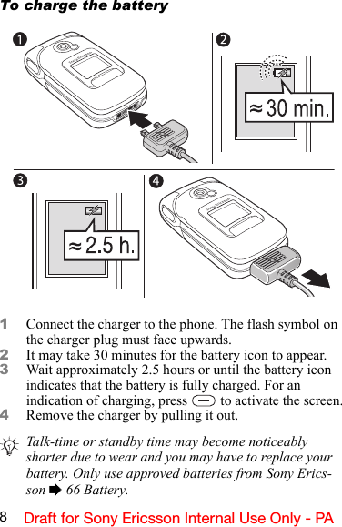 8Draft for Sony Ericsson Internal Use Only - PATo charge the battery1Connect the charger to the phone. The flash symbol on the charger plug must face upwards.2It may take 30 minutes for the battery icon to appear.3Wait approximately 2.5 hours or until the battery icon indicates that the battery is fully charged. For an indication of charging, press   to activate the screen.4Remove the charger by pulling it out.Talk-time or standby time may become noticeably shorter due to wear and you may have to replace your battery. Only use approved batteries from Sony Erics-son % 66 Battery.