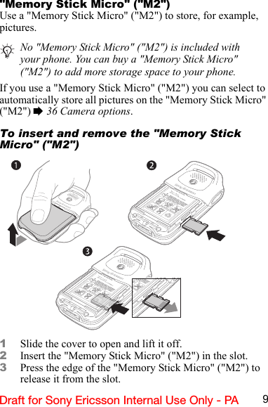 9Draft for Sony Ericsson Internal Use Only - PA&quot;Memory Stick Micro&quot; (&quot;M2&quot;)Use a &quot;Memory Stick Micro&quot; (&quot;M2&quot;) to store, for example, pictures.If you use a &quot;Memory Stick Micro&quot; (&quot;M2&quot;) you can select to automatically store all pictures on the &quot;Memory Stick Micro&quot; (&quot;M2&quot;) % 36 Camera options.To insert and remove the &quot;Memory Stick Micro&quot; (&quot;M2&quot;)1Slide the cover to open and lift it off.2Insert the &quot;Memory Stick Micro&quot; (&quot;M2&quot;) in the slot.3Press the edge of the &quot;Memory Stick Micro&quot; (&quot;M2&quot;) to release it from the slot.No &quot;Memory Stick Micro&quot; (&quot;M2&quot;) is included with your phone. You can buy a &quot;Memory Stick Micro&quot; (&quot;M2&quot;) to add more storage space to your phone.BKB 193 199/y rrrS/N XXXXXXAABBCC yyWwwwBKB 193 199/y rrrS/N XXXXXXAABBCC yyWwww