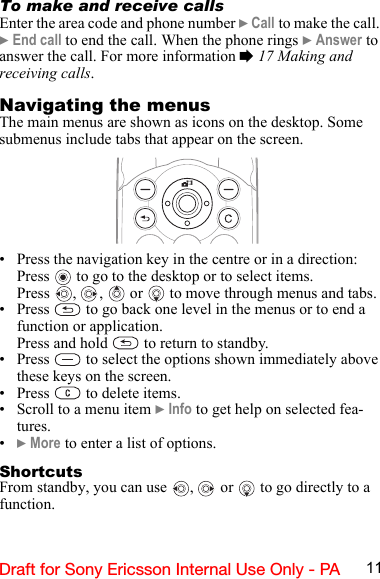 11Draft for Sony Ericsson Internal Use Only - PATo make and receive callsEnter the area code and phone number } Call to make the call. } End call to end the call. When the phone rings } Answer to answer the call. For more information % 17 Making and receiving calls.Navigating the menusThe main menus are shown as icons on the desktop. Some submenus include tabs that appear on the screen.• Press the navigation key in the centre or in a direction:Press   to go to the desktop or to select items.Press  ,  ,   or   to move through menus and tabs.• Press   to go back one level in the menus or to end a function or application.Press and hold   to return to standby.• Press   to select the options shown immediately above these keys on the screen.• Press   to delete items.• Scroll to a menu item } Info to get help on selected fea-tures.•} More to enter a list of options.ShortcutsFrom standby, you can use  ,   or   to go directly to a function.