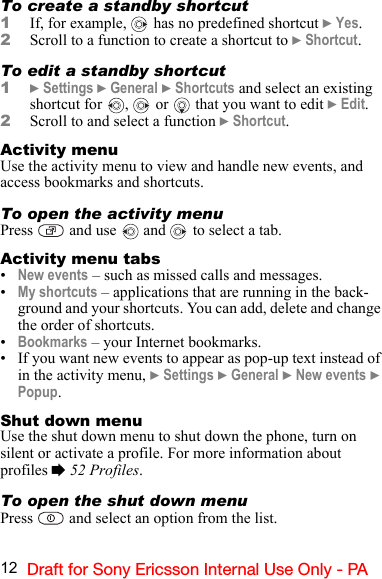 12 Draft for Sony Ericsson Internal Use Only - PATo create a standby shortcut1If, for example,   has no predefined shortcut } Yes.2Scroll to a function to create a shortcut to } Shortcut.To edit a standby shortcut1} Settings } General } Shortcuts and select an existing shortcut for  ,   or   that you want to edit } Edit.2Scroll to and select a function } Shortcut.Activity menuUse the activity menu to view and handle new events, and access bookmarks and shortcuts.To open the activity menuPress   and use   and   to select a tab.Activity menu tabs•New events – such as missed calls and messages.•My shortcuts – applications that are running in the back-ground and your shortcuts. You can add, delete and change the order of shortcuts.•Bookmarks – your Internet bookmarks.• If you want new events to appear as pop-up text instead of in the activity menu, } Settings } General } New events } Popup.Shut down menuUse the shut down menu to shut down the phone, turn on silent or activate a profile. For more information about profiles % 52 Profiles.To open the shut down menuPress   and select an option from the list.