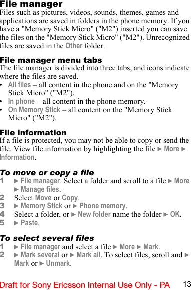 13Draft for Sony Ericsson Internal Use Only - PAFile managerFiles such as pictures, videos, sounds, themes, games and applications are saved in folders in the phone memory. If you have a &quot;Memory Stick Micro&quot; (&quot;M2&quot;) inserted you can save the files on the &quot;Memory Stick Micro&quot; (&quot;M2&quot;). Unrecognized files are saved in the Other folder.File manager menu tabsThe file manager is divided into three tabs, and icons indicate where the files are saved.•All files – all content in the phone and on the &quot;Memory Stick Micro&quot; (&quot;M2&quot;).•In phone – all content in the phone memory.•On Memory Stick – all content on the &quot;Memory Stick Micro&quot; (&quot;M2&quot;).File informationIf a file is protected, you may not be able to copy or send the file. View file information by highlighting the file } More } Information.To move or copy a file1} File manager. Select a folder and scroll to a file } More } Manage files.2Select Move or Copy.3} Memory Stick or } Phone memory.4Select a folder, or } New folder name the folder } OK.5} Paste.To select several files1} File manager and select a file } More } Mark.2} Mark several or } Mark all. To select files, scroll and } Mark or } Unmark.