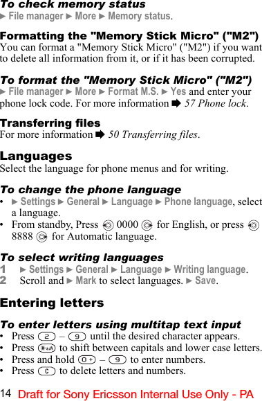 14 Draft for Sony Ericsson Internal Use Only - PATo check memory status} File manager } More } Memory status.Formatting the &quot;Memory Stick Micro&quot; (&quot;M2&quot;)You can format a &quot;Memory Stick Micro&quot; (&quot;M2&quot;) if you want to delete all information from it, or if it has been corrupted.To format the &quot;Memory Stick Micro&quot; (&quot;M2&quot;)} File manager } More } Format M.S. } Yes and enter your phone lock code. For more information % 57 Phone lock.Transferring filesFor more information % 50 Transferring files.LanguagesSelect the language for phone menus and for writing.To change the phone language•} Settings } General } Language } Phone language, select a language.• From standby, Press   0000   for English, or press    8888   for Automatic language.To select writing languages1} Settings } General } Language } Writing language.2Scroll and } Mark to select languages. } Save.Entering lettersTo enter letters using multitap text input•Press  –  until the desired character appears.• Press   to shift between capitals and lower case letters.• Press and hold   –   to enter numbers.• Press   to delete letters and numbers.