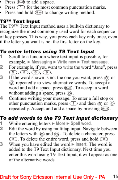 15Draft for Sony Ericsson Internal Use Only - PA• Press   to add a space.• Press   for the most common punctuation marks.• Press and hold   to change writing method.T9™ Text InputThe T9™ Text Input method uses a built-in dictionary to recognize the most commonly used word for each sequence of key presses. This way, you press each key only once, even if the letter you want is not the first letter on the key.To enter letters using T9 Text Input1Scroll to a function where text input is possible, for example, } Messaging } Write new } Text message.2For example, if you want to write the word “Jane”, press , , , .3If the word shown is not the one you want, press   or  repeatedly to view alternative words. To accept a word and add a space, press  . To accept a word without adding a space, press  .4Continue writing your message. To enter a full stop or other punctuation marks, press   and then   or   repeatedly. Accept and add a space by pressing  . To add words to the T9 Text Input dictionary1While entering letters } More } Spell word.2Edit the word by using multitap input. Navigate between the letters with  and  . To delete a character, press . To delete the entire word, press and hold  .3When you have edited the word } Insert. The word is added to the T9 Text Input dictionary. Next time you enter this word using T9 Text Input, it will appear as one of the alternative words.