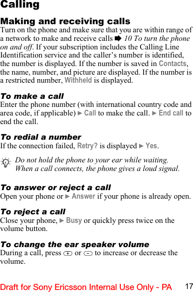 17Draft for Sony Ericsson Internal Use Only - PACallingMaking and receiving callsTurn on the phone and make sure that you are within range of a network to make and receive calls % 10 To turn the phone on and off. If your subscription includes the Calling Line Identification service and the caller’s number is identified, the number is displayed. If the number is saved in Contacts, the name, number, and picture are displayed. If the number is a restricted number, Withheld is displayed.To make a callEnter the phone number (with international country code and area code, if applicable) } Call to make the call. } End call to end the call.To redial a numberIf the connection failed, Retry? is displayed } Yes.To answer or reject a callOpen your phone or } Answer if your phone is already open.To reject a callClose your phone, } Busy or quickly press twice on the volume button.To change the ear speaker volumeDuring a call, press   or   to increase or decrease the volume.Do not hold the phone to your ear while waiting. When a call connects, the phone gives a loud signal.