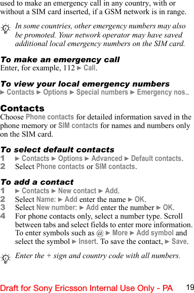 19Draft for Sony Ericsson Internal Use Only - PAused to make an emergency call in any country, with or without a SIM card inserted, if a GSM network is in range.To make an emergency callEnter, for example, 112 } Call.To view your local emergency numbers} Contacts } Options } Special numbers } Emergency nos..ContactsChoose Phone contacts for detailed information saved in the phone memory or SIM contacts for names and numbers only on the SIM card.To select default contacts1} Contacts } Options } Advanced } Default contacts.2Select Phone contacts or SIM contacts.To add a contact1} Contacts } New contact } Add.2Select Name: } Add enter the name } OK.3Select New number: } Add enter the number } OK.4For phone contacts only, select a number type. Scroll between tabs and select fields to enter more information. To enter symbols such as @ } More } Add symbol and select the symbol } Insert. To save the contact, } Save.In some countries, other emergency numbers may also be promoted. Your network operator may have saved additional local emergency numbers on the SIM card.Enter the + sign and country code with all numbers. 