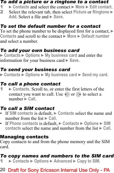 20 Draft for Sony Ericsson Internal Use Only - PATo add a picture or a ringtone to a contact1} Contacts and select the contact } More } Edit contact.2Select the relevant tab, then select Picture or Ringtone } Add. Select a file and } Save.To set the default number for a contactTo set the phone number to be displayed first for a contact, } Contacts and scroll to the contact } More } Default number and select a number.To add your own business card} Contacts } Options } My business card and enter the information for your business card } Save. To send your business card} Contacts } Options } My business card } Send my card. To call a phone contact1} Contacts. Scroll to, or enter the first letters of the contact you want to call. Use   or   to select a number } Call.To call a SIM contact•If SIM contacts is default, } Contacts select the name and number from the list } Call.•If Phone contacts is default, } Contacts } Options } SIM contacts select the name and number from the list } Call.Managing contactsCopy contacts to and from the phone memory and the SIM card.To copy names and numbers to the SIM card1} Contacts } Options } Advanced } Copy to SIM.