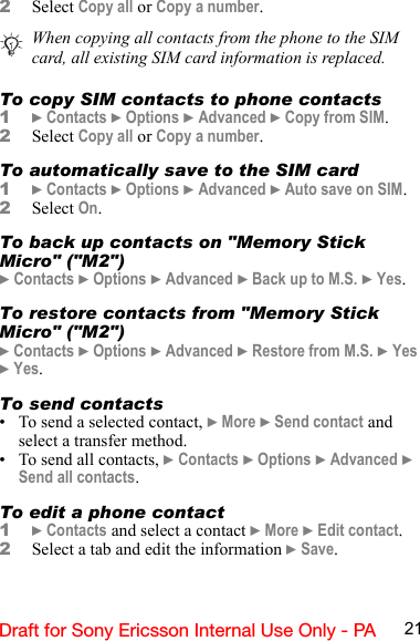 21Draft for Sony Ericsson Internal Use Only - PA2Select Copy all or Copy a number.To copy SIM contacts to phone contacts1} Contacts } Options } Advanced } Copy from SIM.2Select Copy all or Copy a number.To automatically save to the SIM card1} Contacts } Options } Advanced } Auto save on SIM.2Select On.To back up contacts on &quot;Memory Stick Micro&quot; (&quot;M2&quot;)} Contacts } Options } Advanced } Back up to M.S. } Yes.To restore contacts from &quot;Memory Stick Micro&quot; (&quot;M2&quot;)} Contacts } Options } Advanced } Restore from M.S. } Yes } Yes.To send contacts• To send a selected contact, } More } Send contact and select a transfer method.• To send all contacts, } Contacts } Options } Advanced } Send all contacts.To edit a phone contact1} Contacts and select a contact } More } Edit contact.2Select a tab and edit the information } Save.When copying all contacts from the phone to the SIM card, all existing SIM card information is replaced.