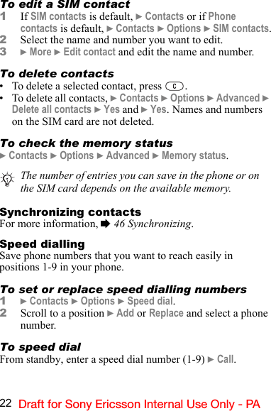 22 Draft for Sony Ericsson Internal Use Only - PATo edit a SIM contact1If SIM contacts is default, } Contacts or if Phone contacts is default, } Contacts } Options } SIM contacts.2Select the name and number you want to edit.3} More } Edit contact and edit the name and number.To delete contacts• To delete a selected contact, press  .• To delete all contacts, } Contacts } Options } Advanced } Delete all contacts } Yes and } Yes. Names and numbers on the SIM card are not deleted.To check the memory status} Contacts } Options } Advanced } Memory status.Synchronizing contactsFor more information, % 46 Synchronizing.Speed diallingSave phone numbers that you want to reach easily in positions 1-9 in your phone.To set or replace speed dialling numbers1} Contacts } Options } Speed dial.2Scroll to a position } Add or Replace and select a phone number.To speed dialFrom standby, enter a speed dial number (1-9) } Call.The number of entries you can save in the phone or on the SIM card depends on the available memory.