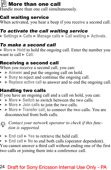 24 Draft for Sony Ericsson Internal Use Only - PAMore than one callHandle more than one call simultaneously.Call waiting serviceWhen activated, you hear a beep if you receive a second call.To activate the call waiting service} Settings } Calls } Manage calls } Call waiting } Activate.To make a second call} More } Hold to hold the ongoing call. Enter the number you want to call } Call.Receiving a second callWhen you receive a second call, you can:•} Answer and put the ongoing call on hold.•} Busy to reject and continue the ongoing call.•} Replace active call to answer and to end the ongoing call.Handling two callsIf you have an ongoing call and a call on hold, you can:•} More } Switch to switch between the two calls.•} More } Join calls to join the two calls.•} More } Transfer call, to connect the two calls. You are disconnected from both calls.•} End call } Yes to retrieve the held call.•} End call } No to end both calls (operator dependent).You cannot answer a third call without ending one of the first two calls or joining them into a conference call.Contact your network operator to check if this func-tion is supported.