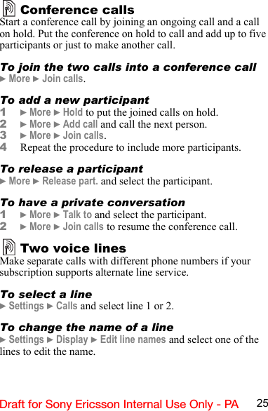 25Draft for Sony Ericsson Internal Use Only - PAConference callsStart a conference call by joining an ongoing call and a call on hold. Put the conference on hold to call and add up to five participants or just to make another call.To join the two calls into a conference call} More } Join calls.To add a new participant1} More } Hold to put the joined calls on hold.2} More } Add call and call the next person.3} More } Join calls.4Repeat the procedure to include more participants.To release a participant} More } Release part. and select the participant. To have a private conversation1} More } Talk to and select the participant.2} More } Join calls to resume the conference call.Two voice linesMake separate calls with different phone numbers if your subscription supports alternate line service.To select a line} Settings } Calls and select line 1 or 2.To change the name of a line} Settings } Display } Edit line names and select one of the lines to edit the name.
