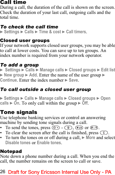 26 Draft for Sony Ericsson Internal Use Only - PACall timeDuring a call, the duration of the call is shown on the screen. Check the duration of your last call, outgoing calls and the total time.To check the call time} Settings } Calls } Time &amp; cost } Call timers.Closed user groupsIf your network supports closed user groups, you may be able to call at lower costs. You can save up to ten groups. An index number is required from your network operator.To add a group}  Settings } Calls } Manage calls } Closed groups } Edit list } New group } Add. Enter the name of the user group } Continue. Enter the index number } Save.To call outside a closed user group} Settings } Calls } Manage calls } Closed groups } Open calls } On. To only call within the group } Off.Tone signalsUse telephone banking services or control an answering machine by sending tone signals during a call.• To send the tones, press   -  ,   or  .• To clear the screen after the call is finished, press  .• To turn the tones on or off during a call, } More and select Disable tones or Enable tones.NotepadNote down a phone number during a call. When you end the call, the number remains on the screen to call or save.