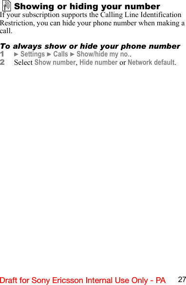 27Draft for Sony Ericsson Internal Use Only - PAShowing or hiding your numberIf your subscription supports the Calling Line Identification Restriction, you can hide your phone number when making a call.To always show or hide your phone number1} Settings } Calls } Show/hide my no..2Select Show number, Hide number or Network default.