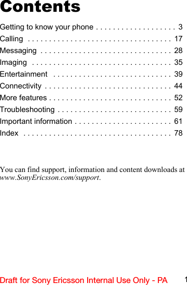 1Draft for Sony Ericsson Internal Use Only - PAContentsGetting to know your phone . . . . . . . . . . . . . . . . . . .  3Calling  . . . . . . . . . . . . . . . . . . . . . . . . . . . . . . . . . .  17Messaging  . . . . . . . . . . . . . . . . . . . . . . . . . . . . . . .  28Imaging  . . . . . . . . . . . . . . . . . . . . . . . . . . . . . . . . .  35Entertainment   . . . . . . . . . . . . . . . . . . . . . . . . . . . .  39Connectivity  . . . . . . . . . . . . . . . . . . . . . . . . . . . . . .  44More features . . . . . . . . . . . . . . . . . . . . . . . . . . . . .  52Troubleshooting . . . . . . . . . . . . . . . . . . . . . . . . . . .  59Important information . . . . . . . . . . . . . . . . . . . . . . .  61Index  . . . . . . . . . . . . . . . . . . . . . . . . . . . . . . . . . . .  78You can find support, information and content downloads at  www.SonyEricsson.com/support.