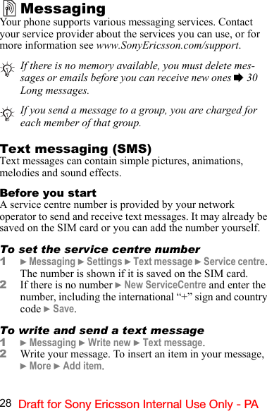 28 Draft for Sony Ericsson Internal Use Only - PAMessagingYour phone supports various messaging services. Contact your service provider about the services you can use, or for more information see www.SonyEricsson.com/support.Text messaging (SMS)Text messages can contain simple pictures, animations, melodies and sound effects.Before you startA service centre number is provided by your network operator to send and receive text messages. It may already be saved on the SIM card or you can add the number yourself.To set the service centre number1} Messaging } Settings } Text message } Service centre. The number is shown if it is saved on the SIM card.2If there is no number } New ServiceCentre and enter the number, including the international “+” sign and country code } Save.To write and send a text message1} Messaging } Write new } Text message.2Write your message. To insert an item in your message,  } More } Add item.If there is no memory available, you must delete mes-sages or emails before you can receive new ones % 30 Long messages.If you send a message to a group, you are charged for each member of that group.