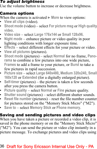 36 Draft for Sony Ericsson Internal Use Only - PATo adjust brightnessUse the volume button to increase or decrease brightness.Camera optionsWhen the camera is activated } More to view options:•View all clips (video).•Shoot mode (video) – select For picture msg or High quality video.•Video size – select Large 176x144 or Small 128x96.•Night mode – enhance picture or video quality in poor lighting conditions with longer exposure time.•Effects – select different effects for your picture or video.•View all pictures (pictures).•Shoot mode (pictures) – select Normal for no frame, Pano-rama to combine a few pictures into one wide picture, Frames to add a frame to your picture, or Burst to take a few pictures in rapid succession.•Picture size – select Large 640x480, Medium 320x240, Small 160x120 or Extended (for a digitally enlarged picture).•Self-timer (pictures) – the picture is taken a few seconds after you press the camera button.•Picture quality – select Normal or Fine picture quality.•Shutter sound (pictures) – select different shutter sounds.•Reset file number (pictures) – reset the file number counter for pictures stored on the &quot;Memory Stick Micro&quot; (&quot;M2&quot;).•Save to – select Memory Stick or Phone memory.Saving and sending pictures and video clipsWhen you have taken a picture or recorded a video clip, it is saved in the phone memory or on the &quot;Memory Stick Micro&quot; (&quot;M2&quot;). You can send the picture or video clip instantly in a picture message. To exchange pictures and video clips using 