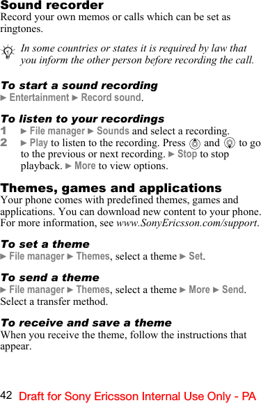 42 Draft for Sony Ericsson Internal Use Only - PASound recorderRecord your own memos or calls which can be set as ringtones.To start a sound recording} Entertainment } Record sound.To listen to your recordings1} File manager } Sounds and select a recording. 2} Play to listen to the recording. Press   and  to go to the previous or next recording. } Stop to stop playback. } More to view options.Themes, games and applicationsYour phone comes with predefined themes, games and applications. You can download new content to your phone. For more information, see www.SonyEricsson.com/support.To set a theme} File manager } Themes, select a theme } Set.To send a theme} File manager } Themes, select a theme } More } Send. Select a transfer method.To receive and save a themeWhen you receive the theme, follow the instructions that appear.In some countries or states it is required by law that you inform the other person before recording the call.