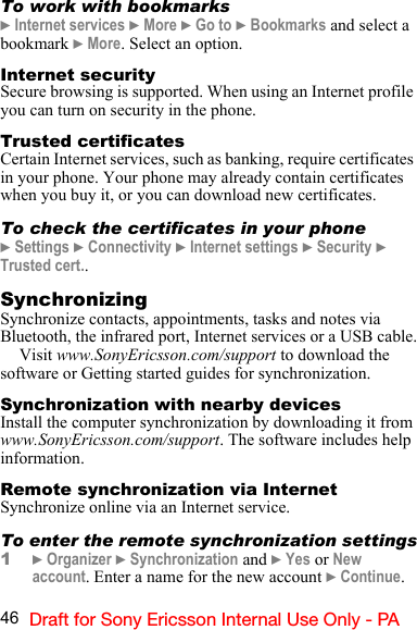 46 Draft for Sony Ericsson Internal Use Only - PATo work with bookmarks} Internet services } More } Go to } Bookmarks and select a bookmark } More. Select an option.Internet securitySecure browsing is supported. When using an Internet profile you can turn on security in the phone.Trusted certificatesCertain Internet services, such as banking, require certificates in your phone. Your phone may already contain certificates when you buy it, or you can download new certificates.To check the certificates in your phone} Settings } Connectivity } Internet settings } Security } Trusted cert..SynchronizingSynchronize contacts, appointments, tasks and notes via Bluetooth, the infrared port, Internet services or a USB cable.Visit www.SonyEricsson.com/support to download the software or Getting started guides for synchronization.Synchronization with nearby devicesInstall the computer synchronization by downloading it from www.SonyEricsson.com/support. The software includes help information.Remote synchronization via InternetSynchronize online via an Internet service.To enter the remote synchronization settings1} Organizer } Synchronization and } Yes or New account. Enter a name for the new account } Continue.