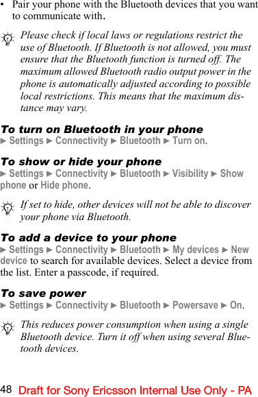 48 Draft for Sony Ericsson Internal Use Only - PA• Pair your phone with the Bluetooth devices that you want to communicate with.To turn on Bluetooth in your phone} Settings } Connectivity } Bluetooth } Turn on.To show or hide your phone} Settings } Connectivity } Bluetooth } Visibility } Show phone or Hide phone.To add a device to your phone} Settings } Connectivity } Bluetooth } My devices } New device to search for available devices. Select a device from the list. Enter a passcode, if required.To save power} Settings } Connectivity } Bluetooth } Powersave } On.Please check if local laws or regulations restrict the use of Bluetooth. If Bluetooth is not allowed, you must ensure that the Bluetooth function is turned off. The maximum allowed Bluetooth radio output power in the phone is automatically adjusted according to possible local restrictions. This means that the maximum dis-tance may vary.If set to hide, other devices will not be able to discover your phone via Bluetooth.This reduces power consumption when using a single Bluetooth device. Turn it off when using several Blue-tooth devices.