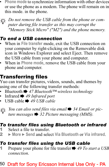 50 Draft for Sony Ericsson Internal Use Only - PA•Phone mode to synchronize information with other devices or use the phone as a modem. The phone will remain on in this mode. in the phone.To end a USB connection•When in File transfer mode, exit the USB connection on your computer by right-clicking on the Removable disk icon in Windows Explorer and select Eject. Then remove the USB cable from your phone and computer.•When in Phone mode, remove the USB cable from your phone and computer.Transferring filesYuo can transfer pictures, videos, sounds, and themes by using one of the following transfer methods:• Bluetooth % 47 Bluetooth™ wireless technology• Infrared % 49 Infrared port• USB cable % 49 USB cableTo transfer files using Bluetooth or infrared1Select a file to transfer.2} More } Send and select Via Bluetooth or Via infrared.To transfer files using the USB cable1Prepare your phone for file transfer % 49 To start a USB connection.Do not remove the USB cable from the phone or com-puter during file transfer as this may corrupt the &quot;Memory Stick Micro&quot; (&quot;M2&quot;) and the phone memory.You can also send files via email % 34 Email or pic-ture messages % 32 Picture messaging (MMS).