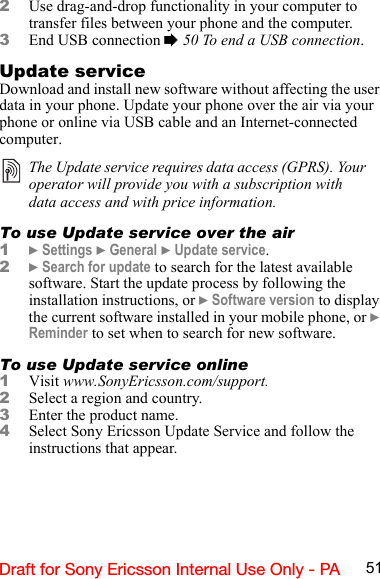 51Draft for Sony Ericsson Internal Use Only - PA2Use drag-and-drop functionality in your computer to transfer files between your phone and the computer.3End USB connection % 50 To end a USB connection.Update serviceDownload and install new software without affecting the user data in your phone. Update your phone over the air via your phone or online via USB cable and an Internet-connected computer.To use Update service over the air1} Settings } General } Update service.2} Search for update to search for the latest available software. Start the update process by following the installation instructions, or } Software version to display the current software installed in your mobile phone, or } Reminder to set when to search for new software.To use Update service online1Visit www.SonyEricsson.com/support. 2Select a region and country. 3Enter the product name. 4Select Sony Ericsson Update Service and follow the instructions that appear.The Update service requires data access (GPRS). Your operator will provide you with a subscription with data access and with price information.