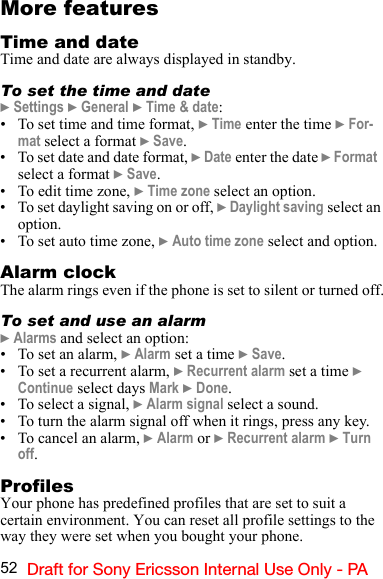 52 Draft for Sony Ericsson Internal Use Only - PAMore featuresTime and dateTime and date are always displayed in standby.To set the time and date} Settings } General } Time &amp; date:• To set time and time format, } Time enter the time } For-mat select a format } Save.• To set date and date format, } Date enter the date } Format  select a format } Save.• To edit time zone, } Time zone select an option.• To set daylight saving on or off, } Daylight saving select an option.• To set auto time zone, } Auto time zone select and option.Alarm clockThe alarm rings even if the phone is set to silent or turned off.To set and use an alarm} Alarms and select an option:• To set an alarm, } Alarm set a time } Save.• To set a recurrent alarm, } Recurrent alarm set a time } Continue select days Mark } Done.• To select a signal, } Alarm signal select a sound.• To turn the alarm signal off when it rings, press any key.• To cancel an alarm, } Alarm or } Recurrent alarm } Turn off.ProfilesYour phone has predefined profiles that are set to suit a certain environment. You can reset all profile settings to the way they were set when you bought your phone.