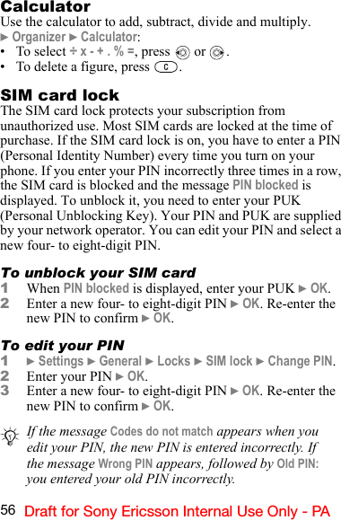 56 Draft for Sony Ericsson Internal Use Only - PACalculatorUse the calculator to add, subtract, divide and multiply.} Organizer } Calculator:•To select ÷ x - + . % =, press   or  .• To delete a figure, press  . SIM card lockThe SIM card lock protects your subscription from unauthorized use. Most SIM cards are locked at the time of purchase. If the SIM card lock is on, you have to enter a PIN (Personal Identity Number) every time you turn on your phone. If you enter your PIN incorrectly three times in a row, the SIM card is blocked and the message PIN blocked is displayed. To unblock it, you need to enter your PUK (Personal Unblocking Key). Your PIN and PUK are supplied by your network operator. You can edit your PIN and select a new four- to eight-digit PIN.To unblock your SIM card1When PIN blocked is displayed, enter your PUK } OK.2Enter a new four- to eight-digit PIN } OK. Re-enter the new PIN to confirm } OK.To edit your PIN1} Settings } General } Locks } SIM lock } Change PIN.2Enter your PIN } OK. 3Enter a new four- to eight-digit PIN } OK. Re-enter the new PIN to confirm } OK. If the message Codes do not match appears when you edit your PIN, the new PIN is entered incorrectly. If the message Wrong PIN appears, followed by Old PIN: you entered your old PIN incorrectly.