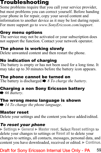 59Draft for Sony Ericsson Internal Use Only - PATroubleshootingSome problems require that you call your service provider, but most problems you can correct yourself. Before handing your phone in for repair, copy your saved content and information to another device as it may be lost during repair. For more support go to www.SonyEricsson.com/support.Grey menu optionsThe service may not be activated or your subscription does not support the function. Contact your network operator.The phone is working slowlyDelete unwanted content and then restart the phone.No indication of chargingThe battery is empty or has not been used for a long time. It may take up to 30 minutes before the battery icon appears.The phone cannot be turned onThe battery is discharged % 8 To charge the battery.Charging a non Sony Ericsson battery% 66 Battery.The wrong menu language is shown% 14 To change the phone language.Master resetDelete your settings and the content you have added/edited.To reset your phone} Settings } General } Master reset. Select Reset settings to delete your changes to settings or Reset all to delete your changes to settings, all contacts, messages, personal data, and content you have downloaded, received or edited. } Continue.