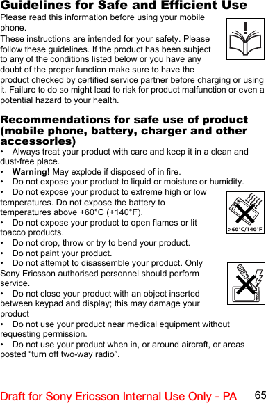 65Draft for Sony Ericsson Internal Use Only - PAGuidelines for Safe and Efficient UsePlease read this information before using your mobile phone.These instructions are intended for your safety. Please follow these guidelines. If the product has been subject to any of the conditions listed below or you have any doubt of the proper function make sure to have the product checked by certified service partner before charging or using it. Failure to do so might lead to risk for product malfunction or even a potential hazard to your health.Recommendations for safe use of product (mobile phone, battery, charger and other accessories)• Always treat your product with care and keep it in a clean and dust-free place.•Warning! May explode if disposed of in fire.• Do not expose your product to liquid or moisture or humidity.• Do not expose your product to extreme high or low temperatures. Do not expose the battery to temperatures above +60°C (+140°F).• Do not expose your product to open flames or lit toacco products.• Do not drop, throw or try to bend your product.• Do not paint your product.• Do not attempt to disassemble your product. Only Sony Ericsson authorised personnel should perform service.• Do not close your product with an object inserted between keypad and display; this may damage your product• Do not use your product near medical equipment without requesting permission.• Do not use your product when in, or around aircraft, or areas posted “turn off two-way radio”.