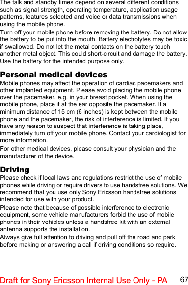67Draft for Sony Ericsson Internal Use Only - PAThe talk and standby times depend on several different conditions such as signal strength, operating temperature, application usage patterns, features selected and voice or data transmissions when using the mobile phone.Turn off your mobile phone before removing the battery. Do not allow the battery to be put into the mouth. Battery electrolytes may be toxic if swallowed. Do not let the metal contacts on the battery touch another metal object. This could short-circuit and damage the battery. Use the battery for the intended purpose only.Personal medical devicesMobile phones may affect the operation of cardiac pacemakers and other implanted equipment. Please avoid placing the mobile phone over the pacemaker, e.g. in your breast pocket. When using the mobile phone, place it at the ear opposite the pacemaker. If a minimum distance of 15 cm (6 inches) is kept between the mobile phone and the pacemaker, the risk of interference is limited. If you have any reason to suspect that interference is taking place, immediately turn off your mobile phone. Contact your cardiologist for more information.For other medical devices, please consult your physician and the manufacturer of the device.DrivingPlease check if local laws and regulations restrict the use of mobile phones while driving or require drivers to use handsfree solutions. We recommend that you use only Sony Ericsson handsfree solutions intended for use with your product.Please note that because of possible interference to electronic equipment, some vehicle manufacturers forbid the use of mobile phones in their vehicles unless a handsfree kit with an external antenna supports the installation.Always give full attention to driving and pull off the road and park before making or answering a call if driving conditions so require.