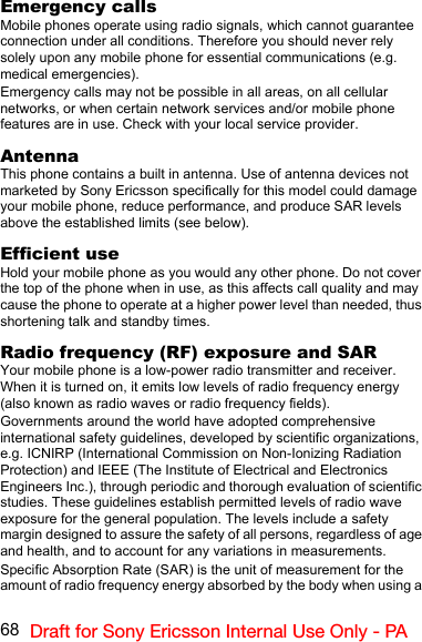 68 Draft for Sony Ericsson Internal Use Only - PAEmergency callsMobile phones operate using radio signals, which cannot guarantee connection under all conditions. Therefore you should never rely solely upon any mobile phone for essential communications (e.g. medical emergencies).Emergency calls may not be possible in all areas, on all cellular networks, or when certain network services and/or mobile phone features are in use. Check with your local service provider.AntennaThis phone contains a built in antenna. Use of antenna devices not marketed by Sony Ericsson specifically for this model could damage your mobile phone, reduce performance, and produce SAR levels above the established limits (see below).Efficient useHold your mobile phone as you would any other phone. Do not cover the top of the phone when in use, as this affects call quality and may cause the phone to operate at a higher power level than needed, thus shortening talk and standby times.Radio frequency (RF) exposure and SARYour mobile phone is a low-power radio transmitter and receiver. When it is turned on, it emits low levels of radio frequency energy (also known as radio waves or radio frequency fields).Governments around the world have adopted comprehensive international safety guidelines, developed by scientific organizations, e.g. ICNIRP (International Commission on Non-Ionizing Radiation Protection) and IEEE (The Institute of Electrical and Electronics Engineers Inc.), through periodic and thorough evaluation of scientific studies. These guidelines establish permitted levels of radio wave exposure for the general population. The levels include a safety margin designed to assure the safety of all persons, regardless of age and health, and to account for any variations in measurements.Specific Absorption Rate (SAR) is the unit of measurement for the amount of radio frequency energy absorbed by the body when using a 