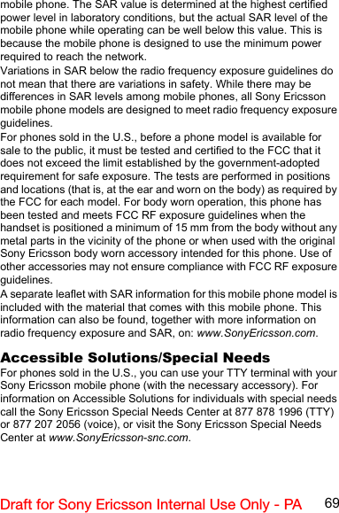 69Draft for Sony Ericsson Internal Use Only - PAmobile phone. The SAR value is determined at the highest certified power level in laboratory conditions, but the actual SAR level of the mobile phone while operating can be well below this value. This is because the mobile phone is designed to use the minimum power required to reach the network.Variations in SAR below the radio frequency exposure guidelines do not mean that there are variations in safety. While there may be differences in SAR levels among mobile phones, all Sony Ericsson mobile phone models are designed to meet radio frequency exposure guidelines.For phones sold in the U.S., before a phone model is available for sale to the public, it must be tested and certified to the FCC that it does not exceed the limit established by the government-adopted requirement for safe exposure. The tests are performed in positions and locations (that is, at the ear and worn on the body) as required by the FCC for each model. For body worn operation, this phone has been tested and meets FCC RF exposure guidelines when the handset is positioned a minimum of 15 mm from the body without any metal parts in the vicinity of the phone or when used with the original Sony Ericsson body worn accessory intended for this phone. Use of other accessories may not ensure compliance with FCC RF exposure guidelines.A separate leaflet with SAR information for this mobile phone model is included with the material that comes with this mobile phone. This information can also be found, together with more information on radio frequency exposure and SAR, on: www.SonyEricsson.com.Accessible Solutions/Special NeedsFor phones sold in the U.S., you can use your TTY terminal with your Sony Ericsson mobile phone (with the necessary accessory). For information on Accessible Solutions for individuals with special needs call the Sony Ericsson Special Needs Center at 877 878 1996 (TTY) or 877 207 2056 (voice), or visit the Sony Ericsson Special Needs Center at www.SonyEricsson-snc.com.