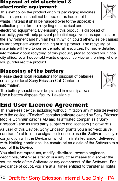 70 Draft for Sony Ericsson Internal Use Only - PADisposal of old electrical &amp; electronic equipmentThis symbol on the product or on its packaging indicates that this product shall not be treated as household waste. Instead it shall be handed over to the applicable collection point for the recycling of electrical and electronic equipment. By ensuring this product is disposed of correctly, you will help prevent potential negative consequences for the environment and human health, which could otherwise be caused by inappropriate waste handling of this product. The recycling of materials will help to conserve natural resources. For more detailed information about recycling of this product, please contact your local city office, your household waste disposal service or the shop where you purchased the product.Disposing of the batteryPlease check local regulations for disposal of batteries or call your local Sony Ericsson Call Center for information.The battery should never be placed in municipal waste. Use a battery disposal facility if available.End User Licence AgreementThis wireless device, including without limitation any media delivered with the device, (&quot;Device&quot;) contains software owned by Sony Ericsson Mobile Communications AB and its affiliated companies (&quot;Sony Ericsson&quot;) and its third party suppliers and licensors (&quot;Software&quot;).As user of this Device, Sony Ericsson grants you a non-exclusive, non-transferable, non-assignable license to use the Software solely in conjunction with the Device on which it is installed and/or delivered with. Nothing herein shall be construed as a sale of the Software to a user of this Device.You shall not reproduce, modify, distribute, reverse engineer, decompile, otherwise alter or use any other means to discover the source code of the Software or any component of the Software. For avoidance of doubt, you are at all times entitled to transfer all rights 