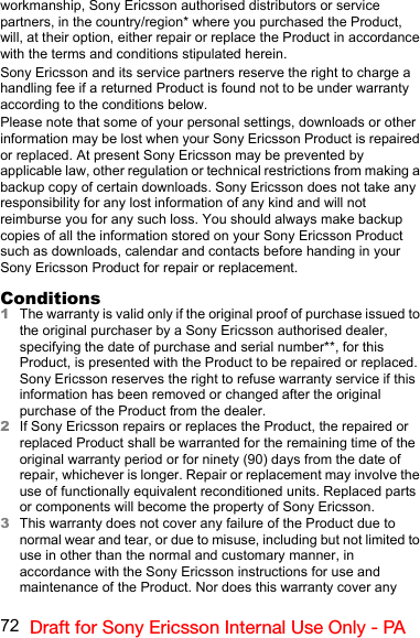 72 Draft for Sony Ericsson Internal Use Only - PAworkmanship, Sony Ericsson authorised distributors or service partners, in the country/region* where you purchased the Product, will, at their option, either repair or replace the Product in accordance with the terms and conditions stipulated herein.Sony Ericsson and its service partners reserve the right to charge a handling fee if a returned Product is found not to be under warranty according to the conditions below.Please note that some of your personal settings, downloads or other information may be lost when your Sony Ericsson Product is repaired or replaced. At present Sony Ericsson may be prevented by applicable law, other regulation or technical restrictions from making a backup copy of certain downloads. Sony Ericsson does not take any responsibility for any lost information of any kind and will not reimburse you for any such loss. You should always make backup copies of all the information stored on your Sony Ericsson Product such as downloads, calendar and contacts before handing in your Sony Ericsson Product for repair or replacement.Conditions1The warranty is valid only if the original proof of purchase issued to the original purchaser by a Sony Ericsson authorised dealer, specifying the date of purchase and serial number**, for this Product, is presented with the Product to be repaired or replaced. Sony Ericsson reserves the right to refuse warranty service if this information has been removed or changed after the original purchase of the Product from the dealer.2If Sony Ericsson repairs or replaces the Product, the repaired or replaced Product shall be warranted for the remaining time of the original warranty period or for ninety (90) days from the date of repair, whichever is longer. Repair or replacement may involve the use of functionally equivalent reconditioned units. Replaced parts or components will become the property of Sony Ericsson.3This warranty does not cover any failure of the Product due to normal wear and tear, or due to misuse, including but not limited to use in other than the normal and customary manner, in accordance with the Sony Ericsson instructions for use and maintenance of the Product. Nor does this warranty cover any 