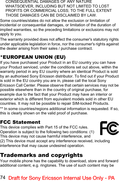 74 Draft for Sony Ericsson Internal Use Only - PACONSEQUENTIAL DAMAGES OF ANY NATURE WHATSOEVER, INCLUDING BUT NOT LIMITED TO LOST PROFITS OR COMMERCIAL LOSS; TO THE FULL EXTENT THOSE DAMAGES CAN BE DISCLAIMED BY LAW.Some countries/states do not allow the exclusion or limitation of incidental or consequential damages, or limitation of the duration of implied warranties, so the preceding limitations or exclusions may not apply to you.The warranty provided does not affect the consumer&apos;s statutory rights under applicable legislation in force, nor the consumer&apos;s rights against the dealer arising from their sales / purchase contract.*EUROPEAN UNION (EU)If you have purchased your Product in an EU country you can have your Product serviced, under the conditions set out above, within the warranty period in any EU country where an identical Product is sold by an authorised Sony Ericsson distributor. To find out if your Product is sold in the EU country you are in, please call the local Sony Ericsson Call Center. Please observe that certain services may not be possible elsewhere than in the country of original purchase, for example due to the fact that your Product may have an interior or exterior which is different from equivalent models sold in other EU countries. It may not be possible to repair SIM-locked Products.** In some countries/regions additional information is requested. If so, this is clearly shown on the valid proof of purchase.FCC StatementThis device complies with Part 15 of the FCC rules. Operation is subject to the following two conditions: (1) This device may not cause harmful interference, and (2) This device must accept any interference received, including interference that may cause undesired operation.Trademarks and copyrightsYour mobile phone has the capability to download, store and forward additional content, e.g. ringtones. The use of such content may be 