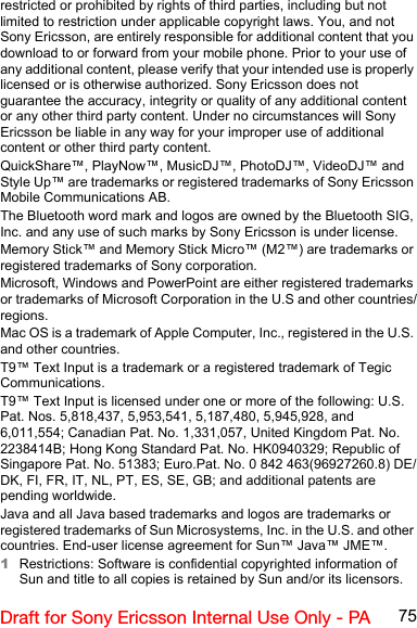 75Draft for Sony Ericsson Internal Use Only - PArestricted or prohibited by rights of third parties, including but not limited to restriction under applicable copyright laws. You, and not Sony Ericsson, are entirely responsible for additional content that you download to or forward from your mobile phone. Prior to your use of any additional content, please verify that your intended use is properly licensed or is otherwise authorized. Sony Ericsson does not guarantee the accuracy, integrity or quality of any additional content or any other third party content. Under no circumstances will Sony Ericsson be liable in any way for your improper use of additional content or other third party content.QuickShare™, PlayNow™, MusicDJ™, PhotoDJ™, VideoDJ™ and Style Up™ are trademarks or registered trademarks of Sony Ericsson Mobile Communications AB.The Bluetooth word mark and logos are owned by the Bluetooth SIG, Inc. and any use of such marks by Sony Ericsson is under license.Memory Stick™ and Memory Stick Micro™ (M2™) are trademarks or registered trademarks of Sony corporation.Microsoft, Windows and PowerPoint are either registered trademarks or trademarks of Microsoft Corporation in the U.S and other countries/regions.Mac OS is a trademark of Apple Computer, Inc., registered in the U.S. and other countries.T9™ Text Input is a trademark or a registered trademark of Tegic Communications.T9™ Text Input is licensed under one or more of the following: U.S. Pat. Nos. 5,818,437, 5,953,541, 5,187,480, 5,945,928, and 6,011,554; Canadian Pat. No. 1,331,057, United Kingdom Pat. No. 2238414B; Hong Kong Standard Pat. No. HK0940329; Republic of Singapore Pat. No. 51383; Euro.Pat. No. 0 842 463(96927260.8) DE/DK, FI, FR, IT, NL, PT, ES, SE, GB; and additional patents are pending worldwide.Java and all Java based trademarks and logos are trademarks or registered trademarks of Sun Microsystems, Inc. in the U.S. and other countries. End-user license agreement for Sun™ Java™ JME™.1Restrictions: Software is confidential copyrighted information of Sun and title to all copies is retained by Sun and/or its licensors. 