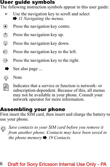 6Draft for Sony Ericsson Internal Use Only - PAUser guide symbolsThe following instruction symbols appear in this user guide:Assembling your phoneFirst insert the SIM card, then insert and charge the battery to use your phone.}Use the navigation key to scroll and select% 11 Navigating the menus.   Press the navigation key centre.   Press the navigation key up.   Press the navigation key down.   Press the navigation key to the left.   Press the navigation key to the right.%See also page ...NoteIndicates that a service or function is network- or subscription-dependent. Because of this, all menus may not be available in your phone. Consult your network operator for more information.Save contacts to your SIM card before you remove it from another phone. Contacts may have been saved in the phone memory % 19 Contacts.