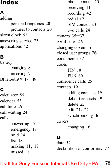 78Draft for Sony Ericsson Internal Use Only - PAIndexAaddingpersonal ringtones 20pictures to contacts 20alarm clock 52answering service 23applications 42Bbatterycharging 8inserting 7Bluetooth™ 47–49Ccalculator 56calendar 53call time 26call waiting 24callsanswering 17emergency 18hold 24list 18making 11, 17missed 18phone contact 20receiving 11recording 42redial 17SIM contact 20two calls 24camera 35–37certificates 46changing covers 16closed user groups 26code memo 57codesPIN 10PUK 60conference calls 25contacts 19adding contacts 19default contacts 19delete 22edit 21, 22synchronizing 46coverschanging 16Ddate 52declaration of conformity 77