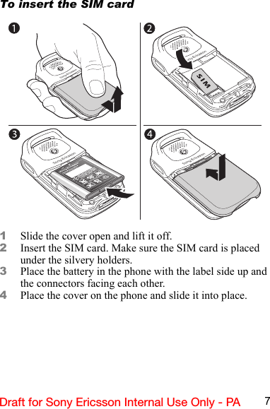 7Draft for Sony Ericsson Internal Use Only - PATo insert the SIM card1Slide the cover open and lift it off.2Insert the SIM card. Make sure the SIM card is placed under the silvery holders.3Place the battery in the phone with the label side up and the connectors facing each other.4Place the cover on the phone and slide it into place.