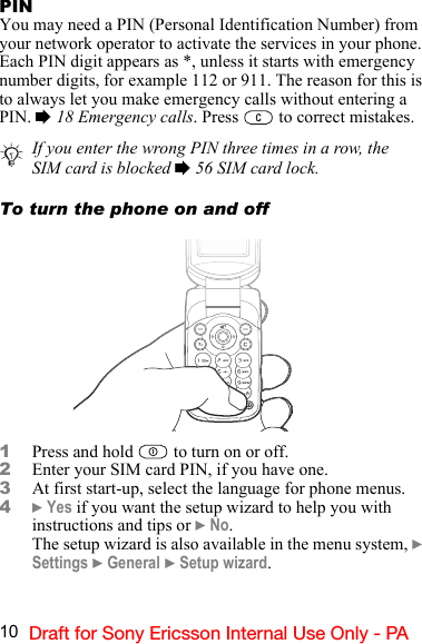 10 Draft for Sony Ericsson Internal Use Only - PAPINYou may need a PIN (Personal Identification Number) from your network operator to activate the services in your phone. Each PIN digit appears as *, unless it starts with emergency number digits, for example 112 or 911. The reason for this is to always let you make emergency calls without entering a PIN. % 18 Emergency calls. Press   to correct mistakes.To turn the phone on and off1Press and hold   to turn on or off.2Enter your SIM card PIN, if you have one.3At first start-up, select the language for phone menus.4} Yes if you want the setup wizard to help you with instructions and tips or } No.The setup wizard is also available in the menu system, } Settings } General } Setup wizard.If you enter the wrong PIN three times in a row, the SIM card is blocked % 56 SIM card lock.