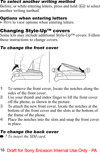 16 Draft for Sony Ericsson Internal Use Only - PATo select another writing methodBefore, or while entering letters, press and hold   to select another writing method.Options when entering letters} More to view options when entering letters.Changing Style-Up™ coversSome kits may include additional Style-Up™ covers. Follow these instructions to change covers.To change the front cover1To remove the front cover, locate the notches along the sides of the front cover.2Use your thumb and index finger to lift the front cover off the phone, as shown in the picture.3To attach the new front cover, locate the notches at the bottom of the front cover and the slots at the bottom of the frame of the phone.4Place the notches into the slots and snap the front cover in place.To change the back cover% 7 To insert the SIM card.