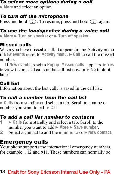 18 Draft for Sony Ericsson Internal Use Only - PATo select more options during a call} More and select an option.To turn off the microphonePress and hold  . To resume, press and hold   again.To use the loudspeaker during a voice call} More } Turn on speaker or } Turn off speaker.Missed callsWhen you have missed a call, it appears in the Activity menu if New events is set to Activity menu. } Call to call the missed number.If New events is set to Popup, Missed calls: appears. } Yes to view the missed calls in the call list now or } No to do it later.Call listInformation about the last calls is saved in the call list.To call a number from the call list} Calls from standby and select a tab. Scroll to a name or number you want to call } Call.To add a call list number to contacts1} Calls from standby and select a tab. Scroll to the number you want to add } More } Save number.2Select a contact to add the number to or } New contact.Emergency callsYour phone supports the international emergency numbers, for example, 112 and 911. These numbers can normally be 