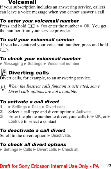 23Draft for Sony Ericsson Internal Use Only - PA     VoicemailIf your subscription includes an answering service, callers can leave a voice message when you cannot answer a call.To enter your voicemail numberPress and hold   } Yes enter the number } OK. You get the number from your service provider.To call your voicemail service If you have entered your voicemail number, press and hold .To check your voicemail number} Messaging } Settings } Voicemail number.Diverting callsDivert calls, for example, to an answering service.To activate a call divert1} Settings } Calls } Divert calls.2Select a call type and divert option } Activate.3Enter the phone number to divert your calls to } OK, or } Look up to select a contact.To deactivate a call divertScroll to the divert option } Deactivate.To check all divert options} Settings } Calls } Divert calls } Check all.When the Restrict calls function is activated, some Divert calls options are not available.