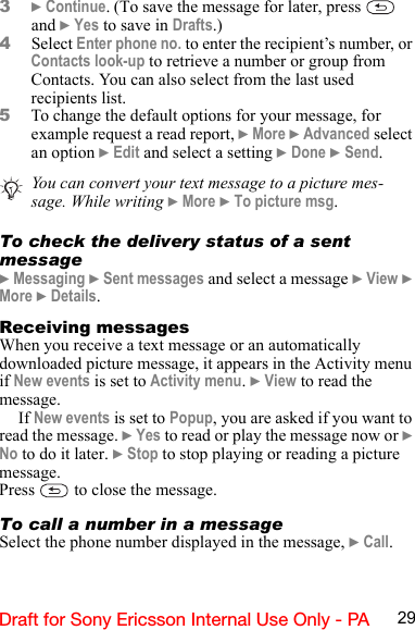 29Draft for Sony Ericsson Internal Use Only - PA3} Continue. (To save the message for later, press   and } Yes to save in Drafts.)4Select Enter phone no. to enter the recipient’s number, or Contacts look-up to retrieve a number or group from Contacts. You can also select from the last used recipients list.5To change the default options for your message, for example request a read report, } More } Advanced select an option } Edit and select a setting } Done } Send.To check the delivery status of a sent message} Messaging } Sent messages and select a message } View } More } Details.Receiving messagesWhen you receive a text message or an automatically  downloaded picture message, it appears in the Activity menu if New events is set to Activity menu. } View to read the message.If New events is set to Popup, you are asked if you want to read the message. } Yes to read or play the message now or } No to do it later. } Stop to stop playing or reading a picture message.Press   to close the message.To call a number in a messageSelect the phone number displayed in the message, } Call.You can convert your text message to a picture mes-sage. While writing } More } To picture msg.