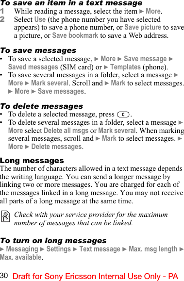 30 Draft for Sony Ericsson Internal Use Only - PATo save an item in a text message1While reading a message, select the item } More.2Select Use (the phone number you have selected appears) to save a phone number, or Save picture to save a picture, or Save bookmark to save a Web address.To save messages• To save a selected message, } More } Save message } Saved messages (SIM card) or } Templates (phone).• To save several messages in a folder, select a message } More } Mark several. Scroll and } Mark to select messages. } More } Save messages.To delete messages• To delete a selected message, press  .• To delete several messages in a folder, select a message } More select Delete all msgs or Mark several. When marking several messages, scroll and } Mark to select messages. }  More } Delete messages.Long messagesThe number of characters allowed in a text message depends  the writing language. You can send a longer message by linking two or more messages. You are charged for each of the messages linked in a long message. You may not receive all parts of a long message at the same time.To turn on long messages} Messaging } Settings } Text message } Max. msg length } Max. available.Check with your service provider for the maximum number of messages that can be linked.