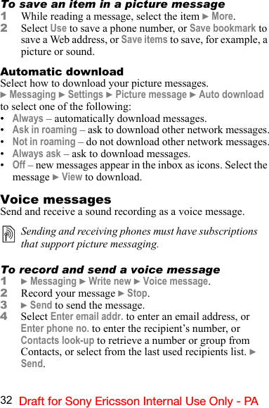 32 Draft for Sony Ericsson Internal Use Only - PATo save an item in a picture message1While reading a message, select the item } More.2Select Use to save a phone number, or Save bookmark to save a Web address, or Save items to save, for example, a picture or sound.Automatic downloadSelect how to download your picture messages.} Messaging } Settings } Picture message } Auto download to select one of the following:•Always – automatically download messages.•Ask in roaming – ask to download other network messages.•Not in roaming – do not download other network messages.•Always ask – ask to download messages.•Off – new messages appear in the inbox as icons. Select the message } View to download.Voice messagesSend and receive a sound recording as a voice message.To record and send a voice message1} Messaging } Write new } Voice message.2Record your message } Stop.3} Send to send the message.4Select Enter email addr. to enter an email address, or  Enter phone no. to enter the recipient’s number, or  Contacts look-up to retrieve a number or group from  Contacts, or select from the last used recipients list. } Send.Sending and receiving phones must have subscriptions that support picture messaging.