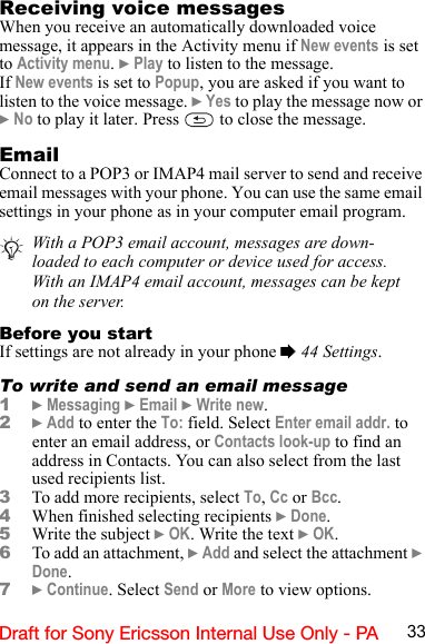 33Draft for Sony Ericsson Internal Use Only - PAReceiving voice messagesWhen you receive an automatically downloaded voice message, it appears in the Activity menu if New events is set to Activity menu. } Play to listen to the message.If New events is set to Popup, you are asked if you want to listen to the voice message. } Yes to play the message now or } No to play it later. Press   to close the message.EmailConnect to a POP3 or IMAP4 mail server to send and receive email messages with your phone. You can use the same email settings in your phone as in your computer email program.Before you startIf settings are not already in your phone % 44 Settings.To write and send an email message1} Messaging } Email } Write new.2} Add to enter the To: field. Select Enter email addr. to enter an email address, or Contacts look-up to find an address in Contacts. You can also select from the last used recipients list.3To add more recipients, select To, Cc or Bcc.4When finished selecting recipients } Done.5Write the subject } OK. Write the text } OK.6To add an attachment, } Add and select the attachment } Done.7} Continue. Select Send or More to view options.With a POP3 email account, messages are down-loaded to each computer or device used for access. With an IMAP4 email account, messages can be kept on the server.